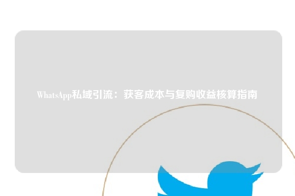 WhatsApp私域引流：获客成本与复购收益核算指南