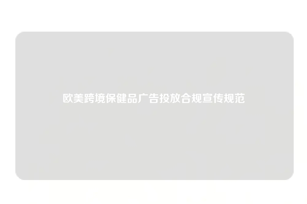 欧美跨境保健品广告投放合规宣传规范