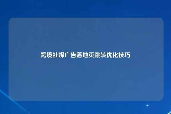 跨境社媒广告落地页跳转优化技巧