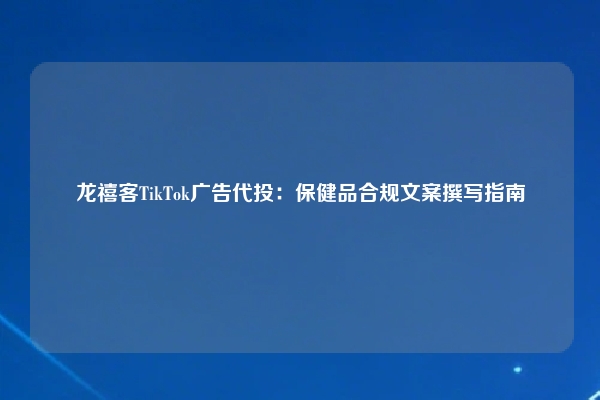 龙禧客TikTok广告代投：保健品合规文案撰写指南