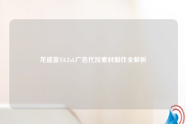 龙禧客TikTok广告代投素材制作全解析