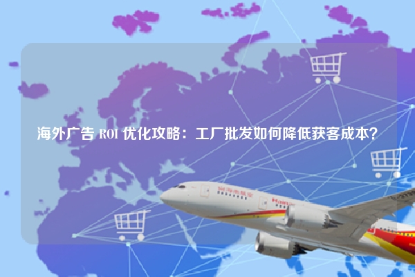海外广告 ROI 优化攻略：工厂批发如何降低获客成本？