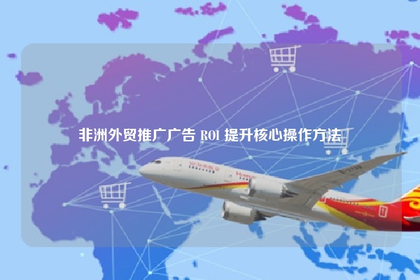 非洲外贸推广广告 ROI 提升核心操作方法