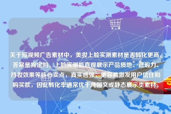关于短视频广告素材中，美妆上脸实测素材是否转化更高，答案是肯定的。上脸实测能直观展示产品质地、遮瑕力、持妆效果等核心卖点，真实感强，更容易激发用户信任和购买欲，因此转化率通常优于纯图文或静态展示类素材。