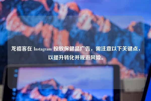 龙禧客在 Instagram 投放保健品广告，需注意以下关键点，以提升转化并规避风险。