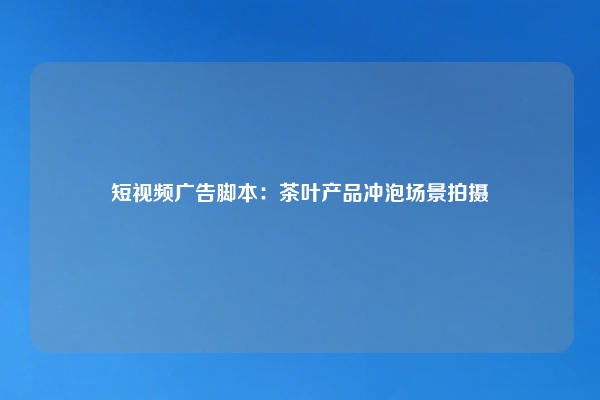 短视频广告脚本：茶叶产品冲泡场景拍摄
