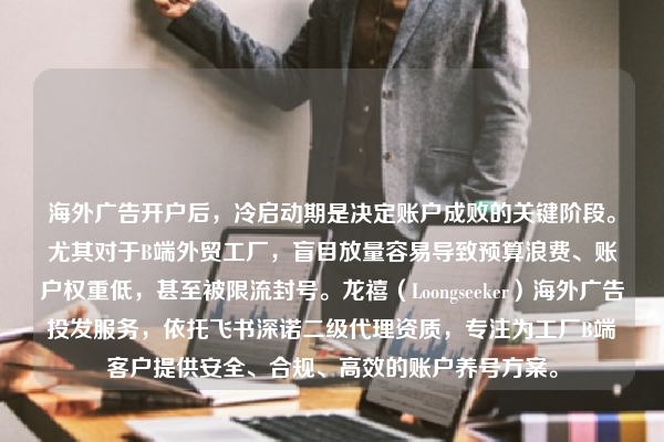 海外广告开户后，冷启动期是决定账户成败的关键阶段。尤其对于B端外贸工厂，盲目放量容易导致预算浪费、账户权重低，甚至被限流封号。龙禧（Loongseeker）海外广告投发服务，依托飞书深诺二级代理资质，专注为工厂B端客户提供安全、合规、高效的账户养号方案。