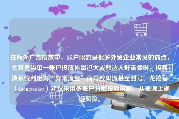 在海外广告投放中，账户限流是很多外贸企业常见的痛点，尤其是当单一账户投放体量过大或触达人群重叠时，极易被系统判定为“异常流量”而导致限流甚至封号。龙禧客（Loongseeker）建议采用多账户分散投放策略，从根源上规避风险。
