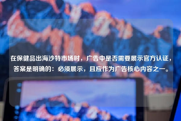在保健品出海沙特市场时，广告中是否需要展示官方认证，答案是明确的：必须展示，且应作为广告核心内容之一。
