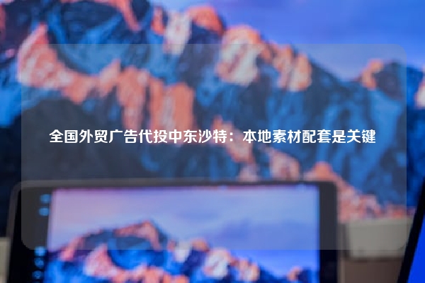 全国外贸广告代投中东沙特：本地素材配套是关键