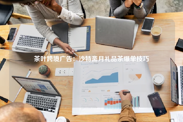 茶叶跨境广告：沙特斋月礼品茶爆单技巧