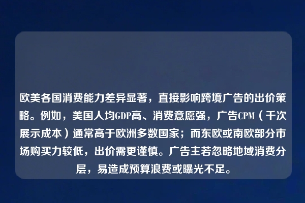 欧美各国消费能力差异显著，直接影响跨境广告的出价策略。例如，美国人均GDP高、消费意愿强，广告CPM（千次展示成本）通常高于欧洲多数国家；而东欧或南欧部分市场购买力较低，出价需更谨慎。广告主若忽略地域消费分层，易造成预算浪费或曝光不足。