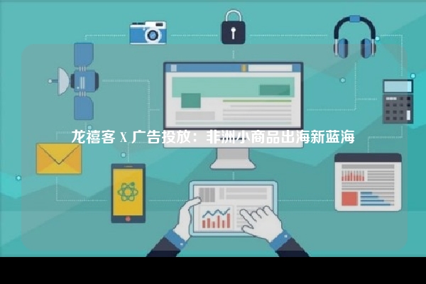 龙禧客 X 广告投放：非洲小商品出海新蓝海