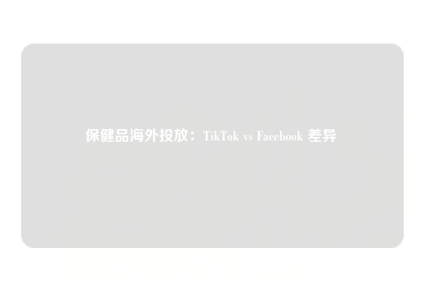保健品海外投放：TikTok vs Facebook 差异