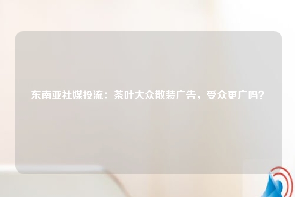 东南亚社媒投流：茶叶大众散装广告，受众更广吗？