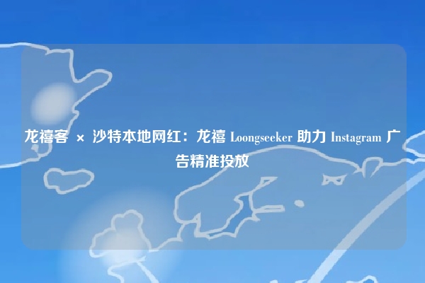 龙禧客 × 沙特本地网红：龙禧 Loongseeker 助力 Instagram 广告精准投放