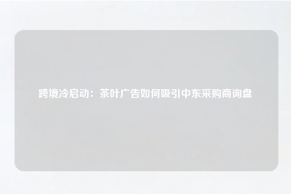 跨境冷启动：茶叶广告如何吸引中东采购商询盘