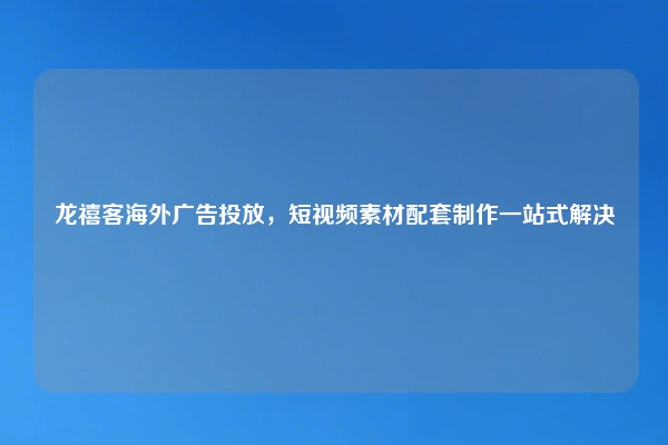 龙禧客海外广告投放，短视频素材配套制作一站式解决